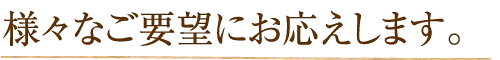 様々なご要望にお応えします。